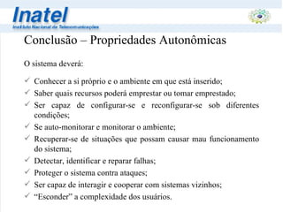 Conclusão – Propriedades Autonômicas O sistema deverá: Conhecer a si próprio e o ambiente em que está inserido; Saber quais recursos poderá emprestar ou tomar emprestado; Ser capaz de configurar-se e reconfigurar-se sob diferentes condições; Se auto-monitorar e monitorar o ambiente; Recuperar-se de situações que possam causar mau funcionamento do sistema; Detectar, identificar e reparar falhas; Proteger o sistema contra ataques; Ser capaz de interagir e cooperar com sistemas vizinhos; “ Esconder” a complexidade dos usuários. 