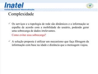 Complexidade Os serviços e a topologia de rede são dinâmicos e a informação se espalha de acordo com a mobilidade do usuário, podendo gerar uma sobrecarga de dados irrelevantes. Como evitar essa sobrecarga? A solução proposta é utilizar um mecanismo que faça filtragem da informação com base na idade e distância que a mensagem viajou.   