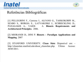 Referências Bibliográficas [1] PELLEGRINI F., Carreras I., ALFANO G., TAHKOKORPI M., SZABO S., BORGIA E., LATVAKOSKI J., SCHRECKLING D., PANAGAKIS A., VAIOS  A.  Bionets   Requirements and Architectural Principles .  2006. [2]   MIORANDI D., DINI P.  Bionets – Paradigm Applications and Mapping . 2007 [3] STANFORD UNIVERSITY.  Clean Slate  Disponível em: - http://cleanslate.stanford.edu/about_cleanslate.php. Último Acesso:  30/05/2011. 