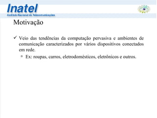 Motivação Veio das tendências da computação pervasiva e ambientes de comunicação caracterizados por vários dispositivos conectados em rede. Ex: roupas, carros, eletrodomésticos, eletrônicos e outros. 