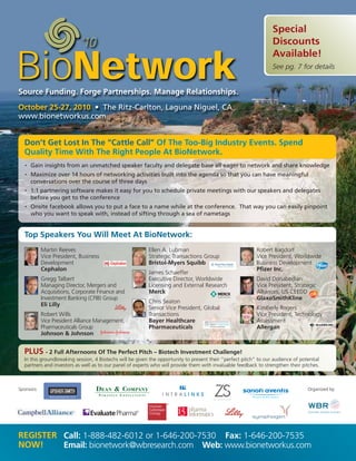 Special
                                                                                                                  Discounts
                                                                                                                  Available!
                                                                                                                  See pg. 7 for details


Source Funding. Forge Partnerships. Manage Relationships.
October 25-27, 2010 • The Ritz-Carlton, Laguna Niguel, CA
www.bionetworkus.com


  Don’t Get Lost In The “Cattle Call” Of The Too-Big Industry Events. Spend
  Quality Time With The Right People At BioNetwork.
   •   Gain insights from an unmatched speaker faculty and delegate base all eager to network and share knowledge
   •   Maximize over 14 hours of networking activities built into the agenda so that you can have meaningful
       conversations over the course of three days
   •   1:1 partnering software makes it easy for you to schedule private meetings with our speakers and delegates
       before you get to the conference
   •   Onsite facebook allows you to put a face to a name while at the conference. That way you can easily pinpoint
       who you want to speak with, instead of sifting through a sea of nametags


  Top Speakers You Will Meet At BioNetwork:
            Martin Reeves                                 Ellen A. Lubman                                  Robert Bagdorf
            Vice President, Business                      Strategic Transactions Group                     Vice President, Worldwide
            Development                                   Bristol-Myers Squibb                             Business Development
            Cephalon                                                                                       Pfizer Inc.
                                                          James Schaeffer
            Gregg Talbert                                 Executive Director, Worldwide                    David Donabedian
            Managing Director, Mergers and                Licensing and External Research                  Vice President, Strategic
            Acquisitions, Corporate Finance and           Merck                                            Alliances, US CEEDD
            Investment Banking (CFIB) Group                                                                GlaxoSmithKline
                                                          Chris Seaton
            Eli Lilly
                                                          Senior Vice President, Global                    Kimberly Rogers
            Robert Wills                                  Transactions                                     Vice President, Technology
            Vice President Alliance Management,           Bayer Healthcare                                 Assessment
            Pharmaceuticals Group                         Pharmaceuticals                                  Allergan
            Johnson & Johnson


  PLUS - 2 Full Afternoons Of The Perfect Pitch – Biotech Investment Challenge!
  In this groundbreaking session, 4 Biotechs will be given the opportunity to present their “perfect pitch” to our audience of potential
  partners and investors as well as to our panel of experts who will provide them with invaluable feedback to strengthen their pitches.



Sponsors:                                                                                                                         Organized by:




REGISTER Call: 1-888-482-6012 or 1-646-200-7530 Fax: 1-646-200-7535
NOW!     Email: bionetwork@wbresearch.com Web: www.bionetworkus.com
 