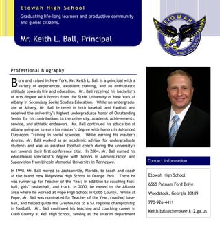 Etowah High School
      Graduating life-long learners and productive community
      and global citizens.


      Mr. Keith L. Ball, Principal


P r o f e s s i on a l B i og ra p h y


B    orn and raised in New York, Mr. Keith L. Ball is a principal with a
     variety of experiences, excellent training, and an enthusiastic
attitude towards life and education. Mr. Ball received his bachelor’s
of arts degree with honors from the State University of New York at
Albany in Secondary Social Studies Education. While an undergradu-
ate at Albany, Mr. Ball lettered in both baseball and football and
received the university’s highest undergraduate honor of Outstanding       Caption describing picture or
Senior for his contributions to the university, academic achievements,     graphic.
service, and athletic endeavors. Mr. Ball continued his education at
Albany going on to earn his master’s degree with honors in Advanced
Classroom Training in social sciences. While earning his master’s
degree, Mr. Ball worked as an academic advisor for undergraduate
students and was an assistant football coach during the university’s
run towards their first conference title. In 2004, Mr. Ball earned his
educational specialist’s degree with honors in Administration and
Supervision from Lincoln Memorial University in Tennessee.                 Contact Information

In 1998, Mr. Ball moved to Jacksonville, Florida, to teach and coach
at the brand new Ridgeview High School in Orange Park. There he            Etowah High School
was runner-up for Teacher of the Year; in addition to coaching foot-
                                                                           6565 Putnam Ford Drive
ball, girls’ basketball, and track. In 2000, he moved to the Atlanta
area where he worked at Pope High School in Cobb County. While at          Woodstock, Georgia 30189
Pope, Mr. Ball was nominated for Teacher of the Year, coached base-
ball, and helped guide the Greyhounds to a 5A regional championship        770-926-4411
in football. Mr. Ball continued his teaching and coaching career in
                                                                           Keith.ball@cherokee.k12.ga.us
Cobb County at Kell High School, serving as the interim department
 