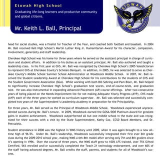 head for social studies, was a finalist for Teacher of the Year, and coached both football and baseball. In 2004
Mr. Ball received Kell High School’s Martin Luther King Jr. Humanitarian Award for his character, compassion,
involvement, generosity and staff leadership.
Cherokee High School was his home for three years where he served as the assistant principal in charge of curric-
ulum and student affairs. In addition to his duties as an assistant principal, Mr. Ball also authored and taught a
leadership class. In his first year at CHS, Mr. Ball was recognized by Cherokee High School’s 2005 Valedictorian
to represent CHS at Cherokee County’s Scholars Banquet. In addition, in 2005, he was selected to serve as Cher-
okee County’s Middle School Summer School Administrator at Woodstock Middle School. In 2007, Mr. Ball re-
ceived the Student Leadership Award at Cherokee High School for his contributions to the students of CHS and
the Student Government Association (SGA). While working with both Bill Sebring and Pam Biser, Mr. Ball helped
to significantly increase Cherokee High School’s graduation test scores, end-of-course-tests, and graduation
rate. He was also instrumental in expanding Advanced Placement (AP) course offerings. After two consecutive
years of being placed on the Needs Improvement list for not making Adequate Yearly Progress (AYP), CHS made
(AYP) each of the three years he worked as curriculum supervisor. Mr. Ball was selected and successfully com-
pleted two years of the Superintendent’s Leadership Academy in preparation for the Principalship.
For three years, Mr. Ball served as the Principal of Woodstock Middle School. Woodstock experienced unprece-
dented success during Mr. Ball’s tenure. In 2009, Woodstock earned the GOSA/DOE Platinum Award for greatest
gains in student achievement. Woodstock outperformed all but one middle school in the state and was recog-
nized for their success with a visit by the State Superintendent, Kathy Cox, CCSD Board Members, and Dr.
Petruzielo.
Student attendance in 2008 was the highest in WMS history until 2009, when it was again brought to a new all-
time high of 96.5%. Under Mr. Ball’s leadership, Woodstock successfully integrated their first ever 6th grade
class during the 2009-2010 school year, making WMS a 6th-8th model after serving only 7th and 8th graders since
it’s opening in 1996. Over the course of three years, the WMS staff grew to 100% LFS trained, over 75% Gifted
Certified, 56% enrolled and/or successfully completed the Teach 21 technology endorsement, and over 60% of
the staff having advanced degrees. Mr. Ball credits the staff, parents, and students for all of Woodstock’s suc-
cess.
Mr. Keith L. Ball, Principal
Graduating life-long learners and productive community
and global citizens.
E t o w a h H i g h S c h o o l
 