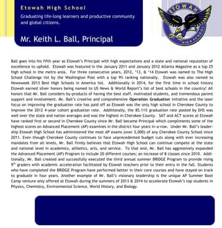 Mr. Ball goes into his sixth year as Etowah’s Principal with high expectations and a state and national reputation
of excellence to uphold. Etowah was featured in the January 2011 and January 2012 Atlanta Magazine as a “Top
25 High School” in the metro area. For the past five consecutive years (2011, ‘12, ’13, ’14, ’15) Etowah has
been named to The High School Challenge list by the Washington Post, averaging a top 10% ranking national-
ly. Etowah was also named to the Newsweek 2013 Best High Schools in America list and is in the running to earn
that recognition in 2015. Additionally in 2014, for the first time in school history, Etowah earned silver honors
being named to US News & World Report’s list of best schools in the country! Mr. Ball considers these honors by-
products of having the best staff, motivated students, and tremendous parent support and involvement. Mr.
Ball’s creative and comprehensive Operation Graduation initiative and the laser focus on improving the
graduation rate has paid off as Etowah was the only high school in Cherokee County to improve the 2012 4-year
cohort graduation rate. Additionally, the 85.11% graduation rate posted by EHS was well over the state and
nation averages and was the highest in Cherokee County. SAT and ACT scores at Etowah have ranked first or
second in Cherokee County since Mr. Ball became Principal in 2010, which compliments some of the highest
scores on Advanced Placement (AP) exams in the state of Georgia—including being ranked 7th
in the state in
2014.
Under Mr. Ball’s leadership, Etowah High School has administered the most AP exams (over 2,000) of any Chero-
kee County School since 2011. Even though Cherokee County continues to face unprecedented state budget cuts
along with ever increasing mandates from all levels, Mr. Ball firmly believes that Etowah High School can contin-
ue compete at the state and national level in academics, athletics, arts, and service.
Mr. Keith L. Ball, Principal
Graduating life-long learners and productive community
and global citizens.
E t o w a h H i g h S c h o o l
 