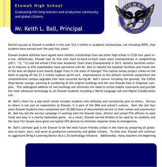 To that end, Mr. Ball has aggressively expanded the Advanced Placement (AP) Program to include 21 different
courses—an increase of 8 classes since 2010. Additionally, Mr. Ball created and successfully executed the 4th
annual summer BRIDGE Program to provide rising 9th
graders with academic acceleration facilitated by Etowah
teachers prior to their entry in the fall. Students who have completed the BRIDGE Program have performed
better in their core courses and have stayed on-track to graduate in four years. Another example of Mr. Ball’s
visionary leadership is the unique AP Summer Boot Camp venture only offered at Etowah during the summers of
2013,’14,‘15 to accelerate Etowah’s top students in a variety of Advanced Placement courses. Overall success
at Etowah is evident in the over $20 million in academic scholarships, not including HOPE, that students have
earned over the past five years!
This scholarship success is highlighted by Etowah student-athletes who signed more athletic scholarships than
any other high school in CCSD five years in-a-row. Athletically, Etowah had its first ever back-to-back-to-back
team state championships in weightlifting (2011, ’12, ’13) and the school’s first ever Academic Team State
Championship in 2013 including being ranked in the top 20 nationally. 2014, Etowah’s most successful year in
terms of athletics, saw three teams make it to the State Semi-Finals in boys lacrosse, ladies tennis, and football.
Additionally, the wrestling team competed in the state finals for the first time in school history after winning
back-to-back region championships.
Mr. Keith L. Ball, Principal
Graduating life-long learners and productive community
and global citizens.
E t o w a h H i g h S c h o o l
 