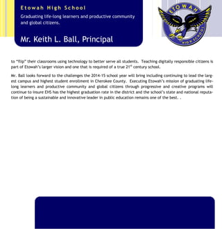 Overall, Etowah’s athletic programs earned its highest state ranking of 8th
in the state Athletic facilities contin-
ue to improve as EHS stakeholders have partnered with Mr. Ball to rebuild the baseball facilities and install one
of the best all-digital score boards (Eagle-Tron) in the state of Georgia! This capital outlay project comes on the
heels of paying off the $1.2 million stadium sprint turf. Additionally, a new stadium lighting system has been
installed replacing the original system from 1976. The improvements to the athletic facilities compliment the
comprehensive campus upgrades that have occurred during Mr. Ball’s tenure including the grounds, the Coffee
Shop/Senior Lounge, painting & numbering of the original buildings, and the new Etowah East @ Chapman com-
plex. This redesigned addition of two buildings will eliminate the need to utilize mobile classrooms and provide
the most advanced technology to all Etowah students including a World Language Lab and Writing Across the
Curriculum Center (W.A.C.C.). Etowah will also be the first high school in Cherokee County to have an on-sight
Robotics lab to support the new course and Robotics Club.
Mr. Ball’s vision for a top-notch school includes students who selflessly and consistently give to others. Service
to others is not just an expectation at Etowah, it is part of the DNA and school’s culture. Over the last five
years Etowah students have completed over 62,000 hours of documented service to their school and community!
Mr. Ball has led the service campaign in working with the Etowah Zone, district, and school PTA officers to raise
funds and play in a charity basketball game. As a result, Etowah earned Kindles to be used by its students and
the local fire houses were given encrypted GPS devices to minimize response times to emergencies. Etowah also
led the charge to earn awareness and money for ALS and the Eagles continue to support Relay for Life donating
Mr. Keith L. Ball, Principal
Graduating life-long learners and productive community
and global citizens.
E t o w a h H i g h S c h o o l
 