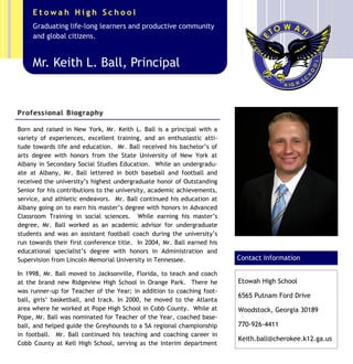 Born and raised in New York, Mr. Keith L. Ball is a principal with a
variety of experiences, excellent training, and an enthusiastic atti-
tude towards life and education. Mr. Ball received his bachelor’s of
arts degree with honors from the State University of New York at
Albany in Secondary Social Studies Education. While an undergradu-
ate at Albany, Mr. Ball lettered in both baseball and football and
received the university’s highest undergraduate honor of Outstanding
Senior for his contributions to the university, academic achievements,
service, and athletic endeavors. Mr. Ball continued his education at
Albany going on to earn his master’s degree with honors in Advanced
Classroom Training in social sciences. While earning his master’s
degree, Mr. Ball worked as an academic advisor for undergraduate
students and was an assistant football coach during the university’s
run towards their first conference title. In 2004, Mr. Ball earned his
educational specialist’s degree with honors in Administration and
Supervision from Lincoln Memorial University in Tennessee.
In 1998, Mr. Ball moved to Jacksonville, Florida, to teach and coach
at the brand new Ridgeview High School in Orange Park. There he
was runner-up for Teacher of the Year; in addition to coaching foot-
ball, girls’ basketball, and track. In 2000, he moved to the Atlanta
area where he worked at Pope High School in Cobb County. While at
Pope, Mr. Ball was nominated for Teacher of the Year, coached base-
ball, and helped guide the Greyhounds to a 5A regional championship
in football. Mr. Ball continued his teaching and coaching career in
Cobb County at Kell High School, serving as the interim department
Caption describing picture or
graphic.
Etowah High School
6565 Putnam Ford Drive
Woodstock, Georgia 30189
770-926-4411
Keith.ball@cherokee.k12.ga.us
Contact Information
Mr. Keith L. Ball, Principal
Graduating life-long learners and productive community
and global citizens.
E t o w a h H i g h S c h o o l
Professional Biography
 
