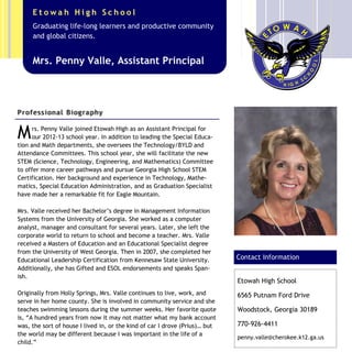 Mrs. Penny Valle joined Etowah High as an Assistant Principal for
our 2012-13 school year. In addition to leading the Special Educa-
tion and Math departments, she oversees the Technology/BYLD and
Attendance Committees. This school year, she will facilitate the new
STEM (Science, Technology, Engineering, and Mathematics) Committee
to offer more career pathways and pursue Georgia High School STEM
Certification. Her background and experience in Technology, Mathe-
matics, Special Education Administration, and as Graduation Specialist
have made her a remarkable fit for Eagle Mountain.
Mrs. Valle received her Bachelor’s degree in Management Information
Systems from the University of Georgia. She worked as a computer
analyst, manager and consultant for several years. Later, she left the
corporate world to return to school and become a teacher. Mrs. Valle
received a Masters of Education and an Educational Specialist degree
from the University of West Georgia. Then in 2007, she completed her
Educational Leadership Certification from Kennesaw State University.
Additionally, she has Gifted and ESOL endorsements and speaks Span-
ish.
Originally from Holly Springs, Mrs. Valle continues to live, work, and
serve in her home county. She is involved in community service and she
teaches swimming lessons during the summer weeks. Her favorite quote
is, “A hundred years from now it may not matter what my bank account
was, the sort of house I lived in, or the kind of car I drove (Prius)… but
the world may be different because I was important in the life of a
child.”
Caption describing picture or
graphic.
Etowah High School
6565 Putnam Ford Drive
Woodstock, Georgia 30189
770-926-4411
penny.valle@cherokee.k12.ga.us
Contact Information
Mrs. Penny Valle, Assistant Principal
Graduating life-long learners and productive community
and global citizens.
E t o w a h H i g h S c h o o l
Professional Biography
 