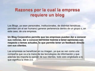 Razones por la cual la empresa requiere un blogLos Blogs, ya sean personales, institucionales, de distintas temáticas permiten (en el ser humano) generar pertenencia dentro de un grupo o, en este caso, de una empresa.Un Blog Corporativo permite que las empresas puedan dar a conocer sus noticias, dar a conocer servicios nuevos o tener opiniones con respecto a temas actuales, lo que permite tener un feedback directo con sus clientes.Las empresas se benefician en su imagen, ya que se ven como una compañía que va a la mano de las tecnologías de información y que además les importa la opinión de sus clientes, todo esto englobado a lo que significa la Web 2.0.