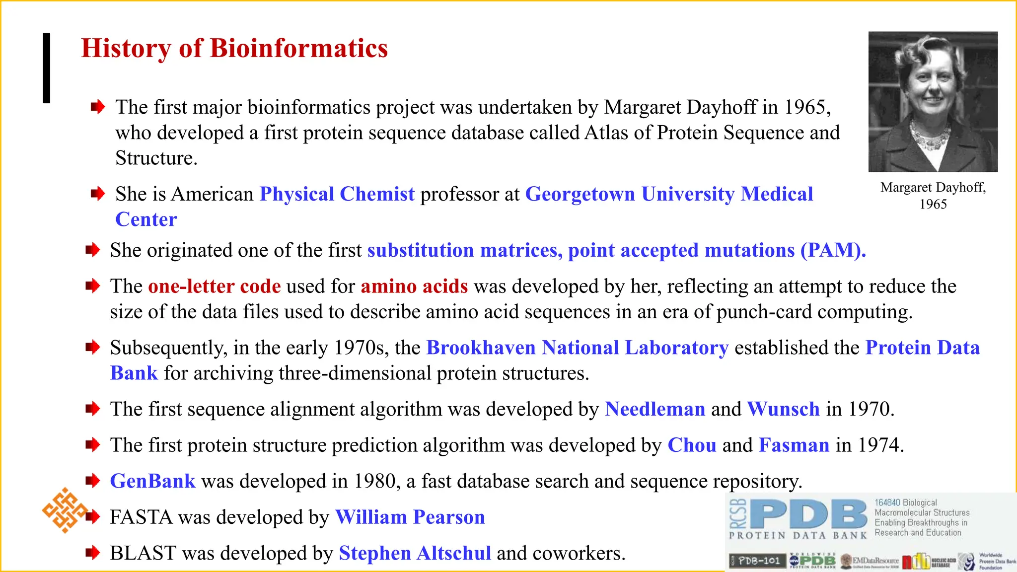 History of Bioinformatics
The first major bioinformatics project was undertaken by Margaret Dayhoff in 1965,
who developed a first protein sequence database called Atlas of Protein Sequence and
Structure.
She is American Physical Chemist professor at Georgetown University Medical
Center
Margaret Dayhoff,
1965
She originated one of the first substitution matrices, point accepted mutations (PAM).
The one-letter code used for amino acids was developed by her, reflecting an attempt to reduce the
size of the data files used to describe amino acid sequences in an era of punch-card computing.
Subsequently, in the early 1970s, the Brookhaven National Laboratory established the Protein Data
Bank for archiving three-dimensional protein structures.
The first sequence alignment algorithm was developed by Needleman and Wunsch in 1970.
The first protein structure prediction algorithm was developed by Chou and Fasman in 1974.
GenBank was developed in 1980, a fast database search and sequence repository.
FASTA was developed by William Pearson
BLAST was developed by Stephen Altschul and coworkers.
 