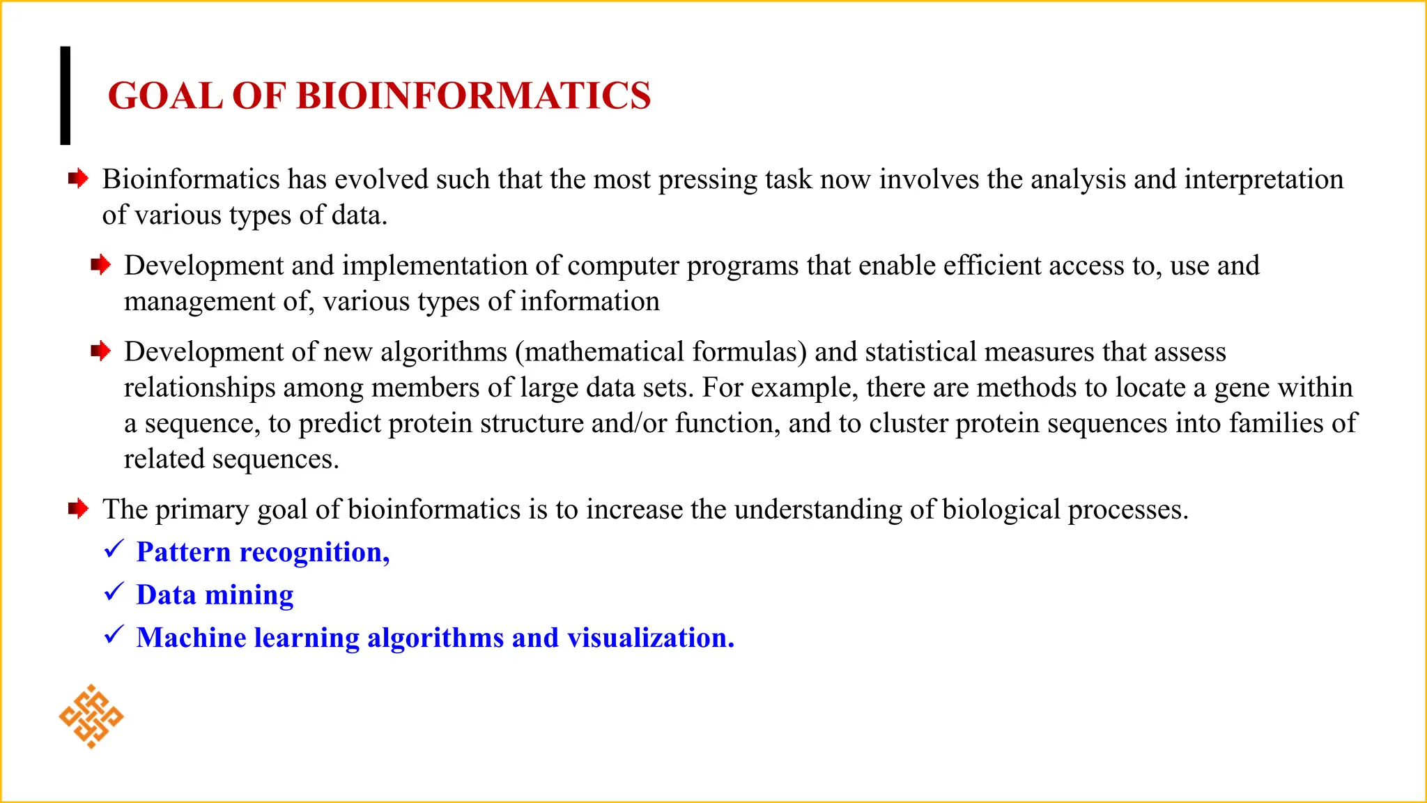 GOAL OF BIOINFORMATICS
Bioinformatics has evolved such that the most pressing task now involves the analysis and interpretation
of various types of data.
Development and implementation of computer programs that enable efficient access to, use and
management of, various types of information
Development of new algorithms (mathematical formulas) and statistical measures that assess
relationships among members of large data sets. For example, there are methods to locate a gene within
a sequence, to predict protein structure and/or function, and to cluster protein sequences into families of
related sequences.
The primary goal of bioinformatics is to increase the understanding of biological processes.
 Pattern recognition,
 Data mining
 Machine learning algorithms and visualization.
 