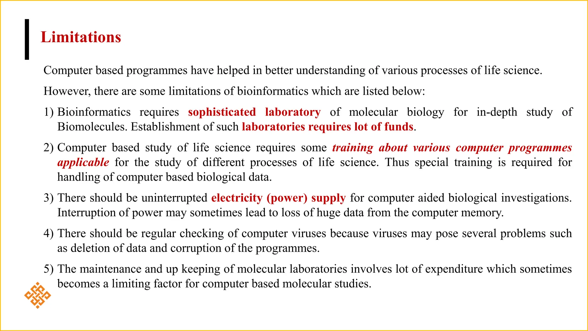Limitations
Computer based programmes have helped in better understanding of various processes of life science.
However, there are some limitations of bioinformatics which are listed below:
1) Bioinformatics requires sophisticated laboratory of molecular biology for in-depth study of
Biomolecules. Establishment of such laboratories requires lot of funds.
2) Computer based study of life science requires some training about various computer programmes
applicable for the study of different processes of life science. Thus special training is required for
handling of computer based biological data.
3) There should be uninterrupted electricity (power) supply for computer aided biological investigations.
Interruption of power may sometimes lead to loss of huge data from the computer memory.
4) There should be regular checking of computer viruses because viruses may pose several problems such
as deletion of data and corruption of the programmes.
5) The maintenance and up keeping of molecular laboratories involves lot of expenditure which sometimes
becomes a limiting factor for computer based molecular studies.
 