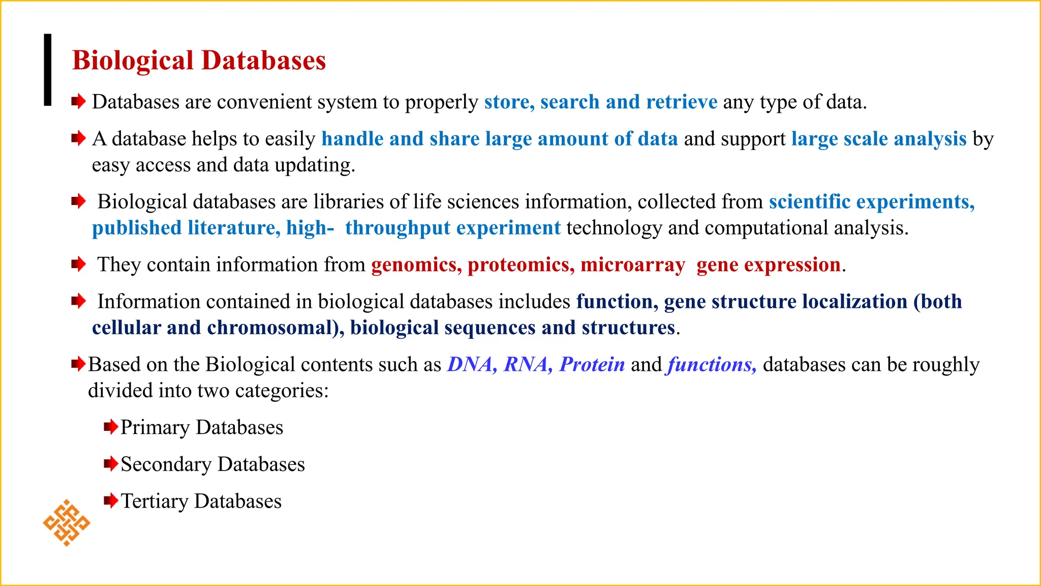 Biological Databases
Databases are convenient system to properly store, search and retrieve any type of data.
A database helps to easily handle and share large amount of data and support large scale analysis by
easy access and data updating.
Biological databases are libraries of life sciences information, collected from scientific experiments,
published literature, high- throughput experiment technology and computational analysis.
They contain information from genomics, proteomics, microarray gene expression.
Information contained in biological databases includes function, gene structure localization (both
cellular and chromosomal), biological sequences and structures.
Based on the Biological contents such as DNA, RNA, Protein and functions, databases can be roughly
divided into two categories:
Primary Databases
Secondary Databases
Tertiary Databases
 