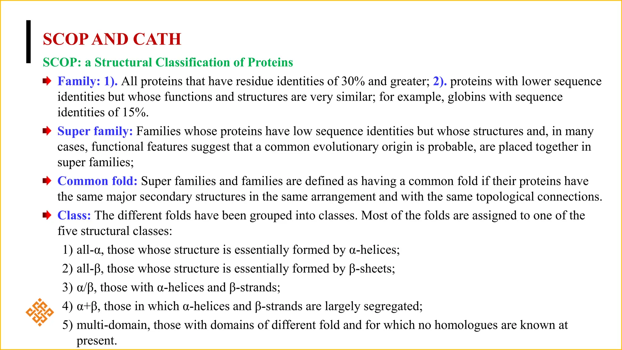 SCOPAND CATH
SCOP: a Structural Classification of Proteins
Family: 1). All proteins that have residue identities of 30% and greater; 2). proteins with lower sequence
identities but whose functions and structures are very similar; for example, globins with sequence
identities of 15%.
Super family: Families whose proteins have low sequence identities but whose structures and, in many
cases, functional features suggest that a common evolutionary origin is probable, are placed together in
super families;
Common fold: Super families and families are defined as having a common fold if their proteins have
the same major secondary structures in the same arrangement and with the same topological connections.
Class: The different folds have been grouped into classes. Most of the folds are assigned to one of the
five structural classes:
1) all-α, those whose structure is essentially formed by α-helices;
2) all-β, those whose structure is essentially formed by β-sheets;
3) α/β, those with α-helices and β-strands;
4) α+β, those in which α-helices and β-strands are largely segregated;
5) multi-domain, those with domains of different fold and for which no homologues are known at
present.
 