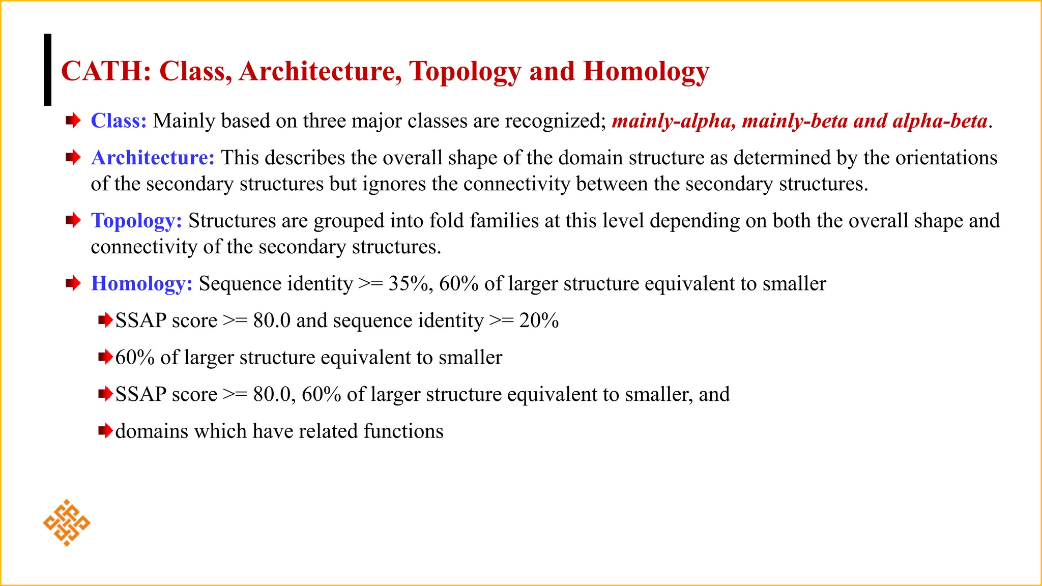 CATH: Class, Architecture, Topology and Homology
Class: Mainly based on three major classes are recognized; mainly-alpha, mainly-beta and alpha-beta.
Architecture: This describes the overall shape of the domain structure as determined by the orientations
of the secondary structures but ignores the connectivity between the secondary structures.
Topology: Structures are grouped into fold families at this level depending on both the overall shape and
connectivity of the secondary structures.
Homology: Sequence identity >= 35%, 60% of larger structure equivalent to smaller
SSAP score >= 80.0 and sequence identity >= 20%
60% of larger structure equivalent to smaller
SSAP score >= 80.0, 60% of larger structure equivalent to smaller, and
domains which have related functions
 