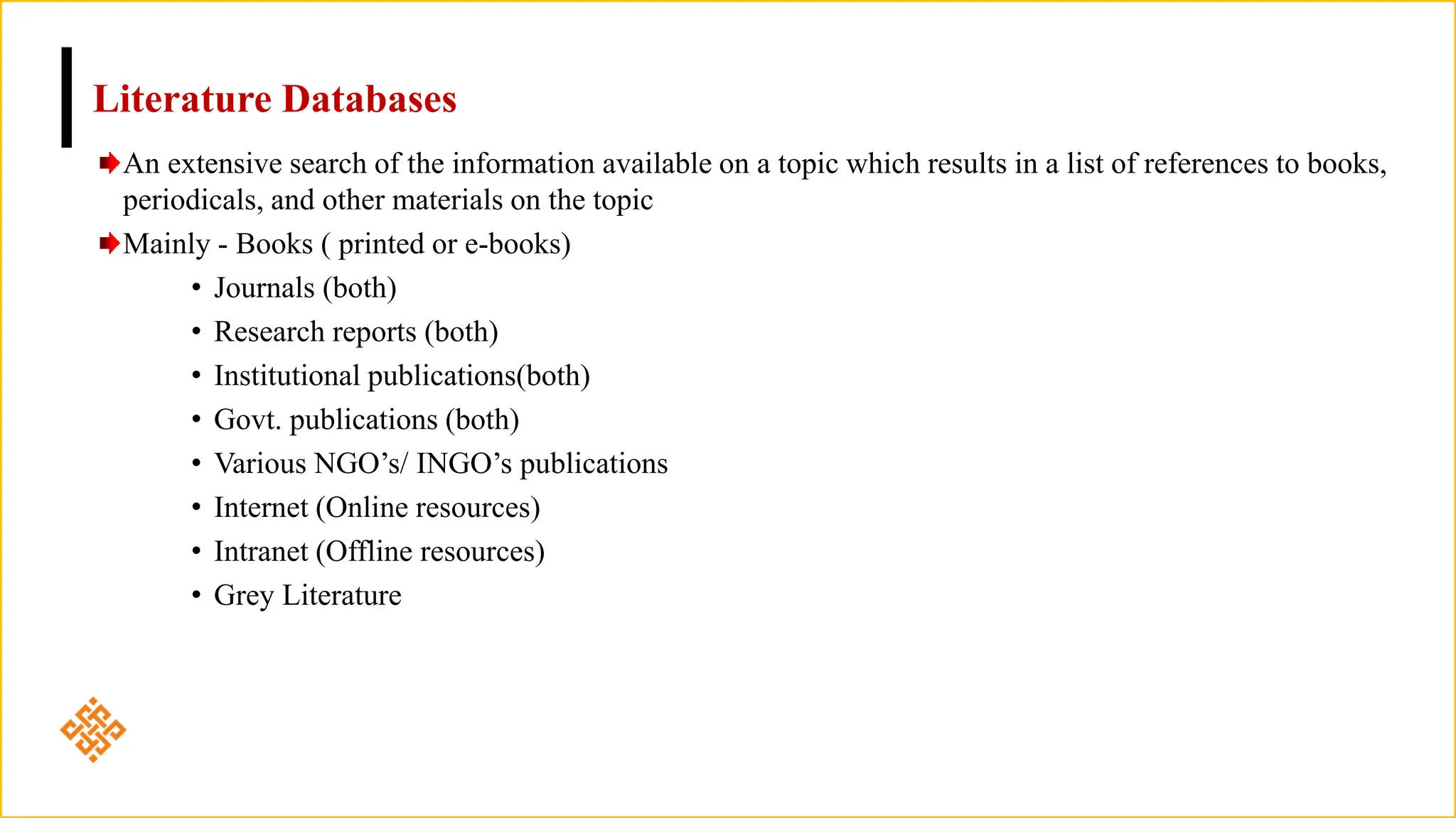 Literature Databases
An extensive search of the information available on a topic which results in a list of references to books,
periodicals, and other materials on the topic
Mainly - Books ( printed or e-books)
• Journals (both)
• Research reports (both)
• Institutional publications(both)
• Govt. publications (both)
• Various NGO’s/ INGO’s publications
• Internet (Online resources)
• Intranet (Offline resources)
• Grey Literature
 