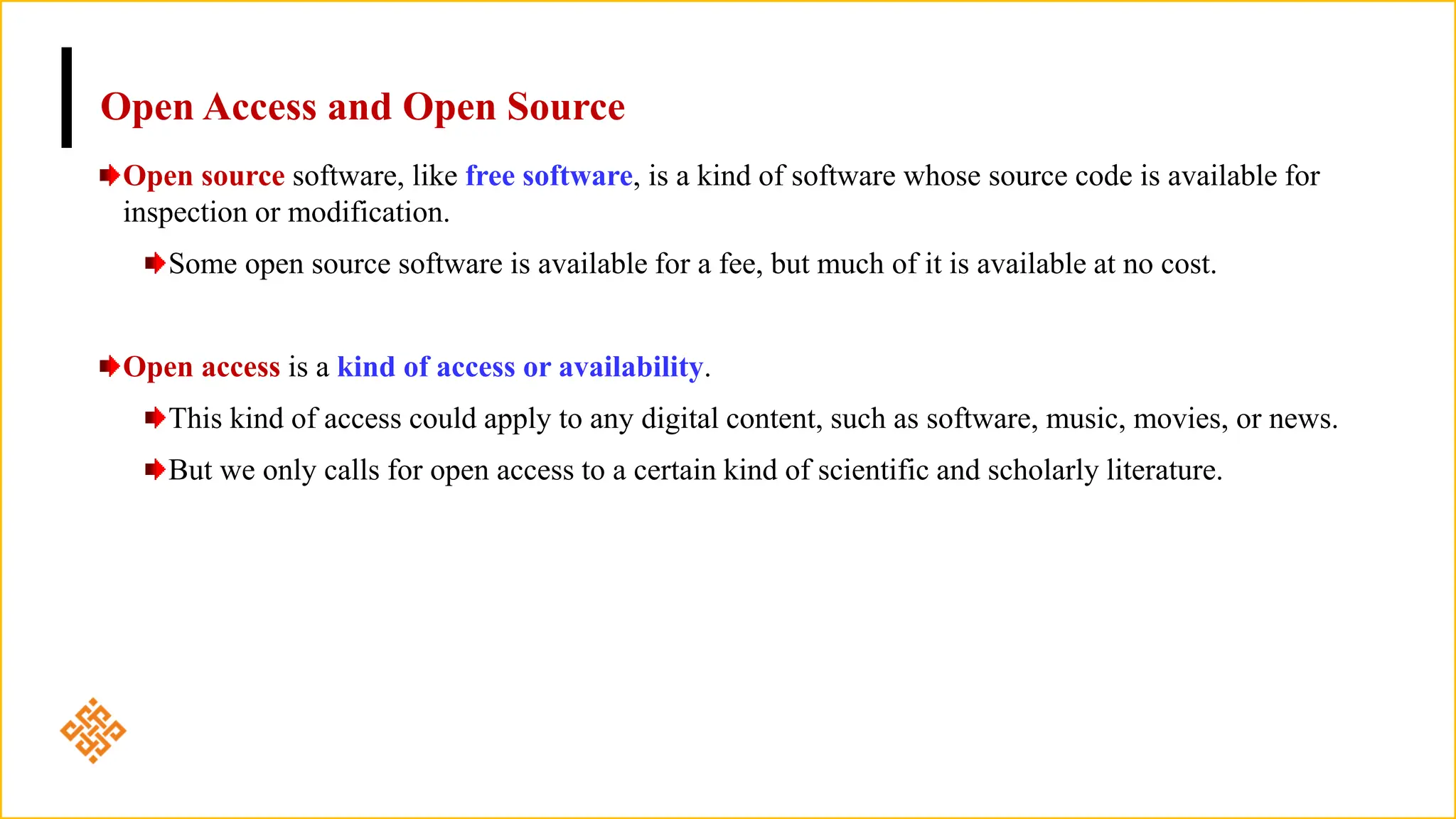 Open Access and Open Source
Open source software, like free software, is a kind of software whose source code is available for
inspection or modification.
Some open source software is available for a fee, but much of it is available at no cost.
Open access is a kind of access or availability.
This kind of access could apply to any digital content, such as software, music, movies, or news.
But we only calls for open access to a certain kind of scientific and scholarly literature.
 