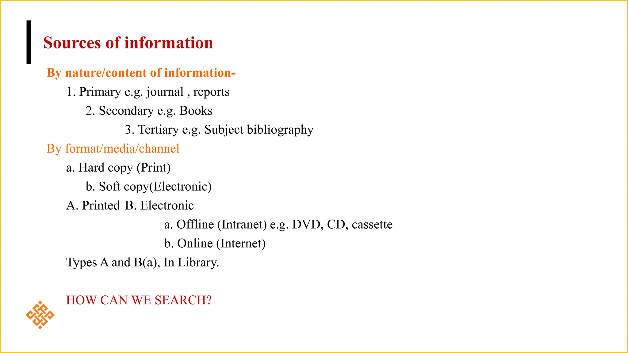 Sources of information
By nature/content of information-
1. Primary e.g. journal , reports
2. Secondary e.g. Books
3. Tertiary e.g. Subject bibliography
By format/media/channel
a. Hard copy (Print)
b. Soft copy(Electronic)
A. Printed B. Electronic
a. Offline (Intranet) e.g. DVD, CD, cassette
b. Online (Internet)
Types A and B(a), In Library.
HOW CAN WE SEARCH?
 