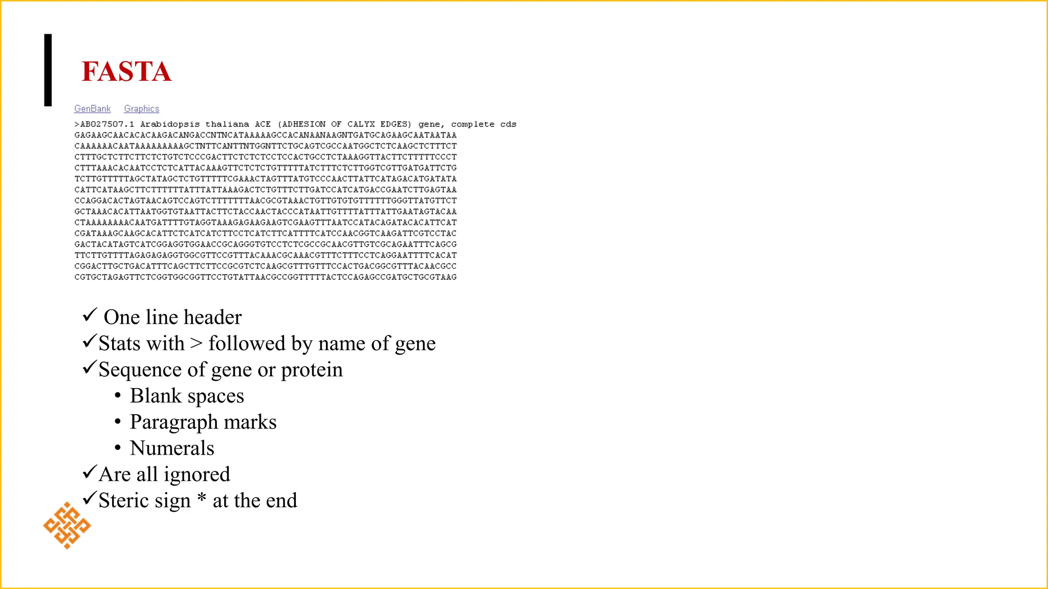 FASTA
 One line header
Stats with > followed by name of gene
Sequence of gene or protein
• Blank spaces
• Paragraph marks
• Numerals
Are all ignored
Steric sign * at the end
 