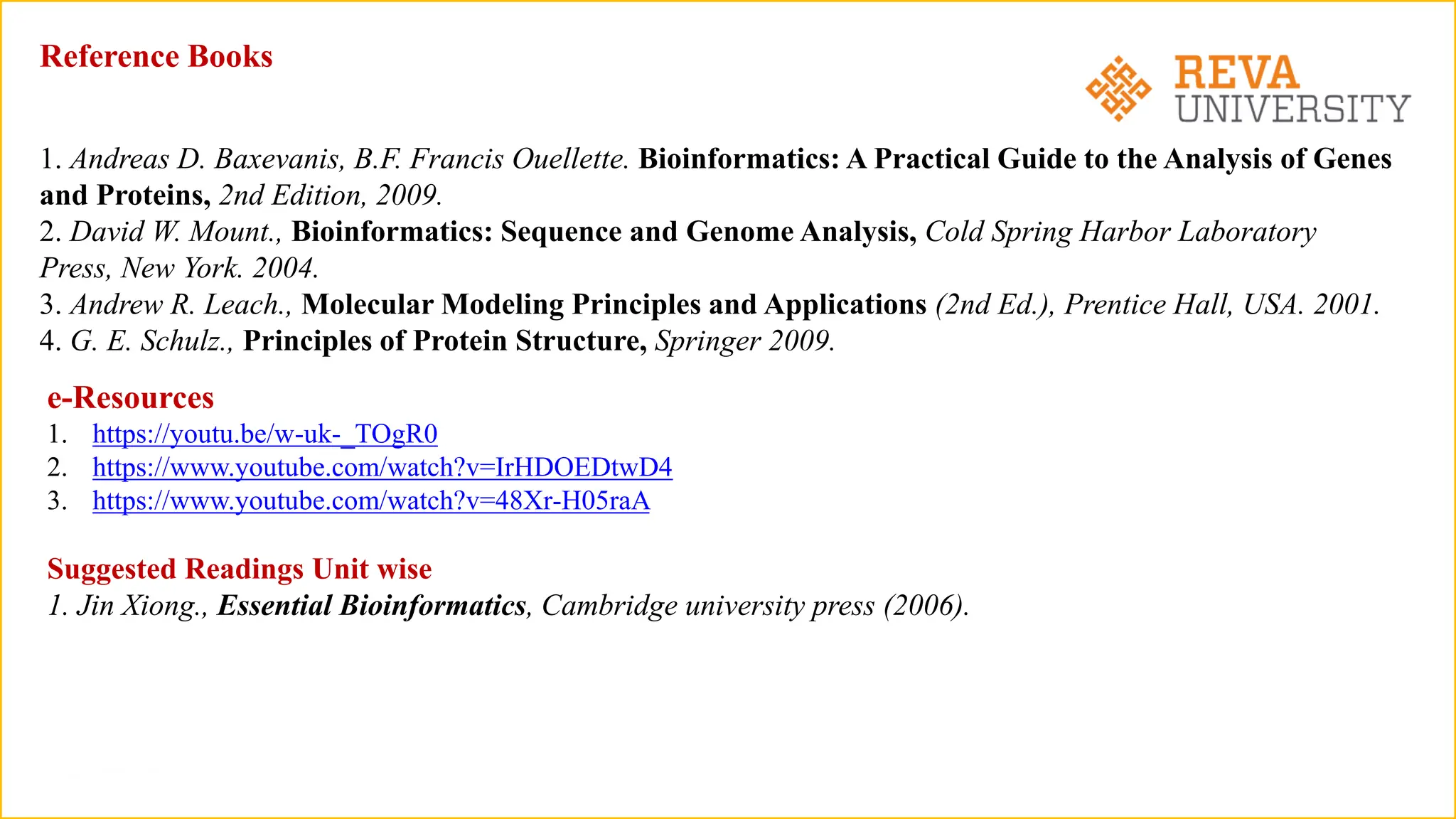 Reference Books
1. Andreas D. Baxevanis, B.F. Francis Ouellette. Bioinformatics: A Practical Guide to the Analysis of Genes
and Proteins, 2nd Edition, 2009.
2. David W. Mount., Bioinformatics: Sequence and Genome Analysis, Cold Spring Harbor Laboratory
Press, New York. 2004.
3. Andrew R. Leach., Molecular Modeling Principles and Applications (2nd Ed.), Prentice Hall, USA. 2001.
4. G. E. Schulz., Principles of Protein Structure, Springer 2009.
e-Resources
1. https://youtu.be/w-uk-_TOgR0
2. https://www.youtube.com/watch?v=IrHDOEDtwD4
3. https://www.youtube.com/watch?v=48Xr-H05raA
Suggested Readings Unit wise
1. Jin Xiong., Essential Bioinformatics, Cambridge university press (2006).
 