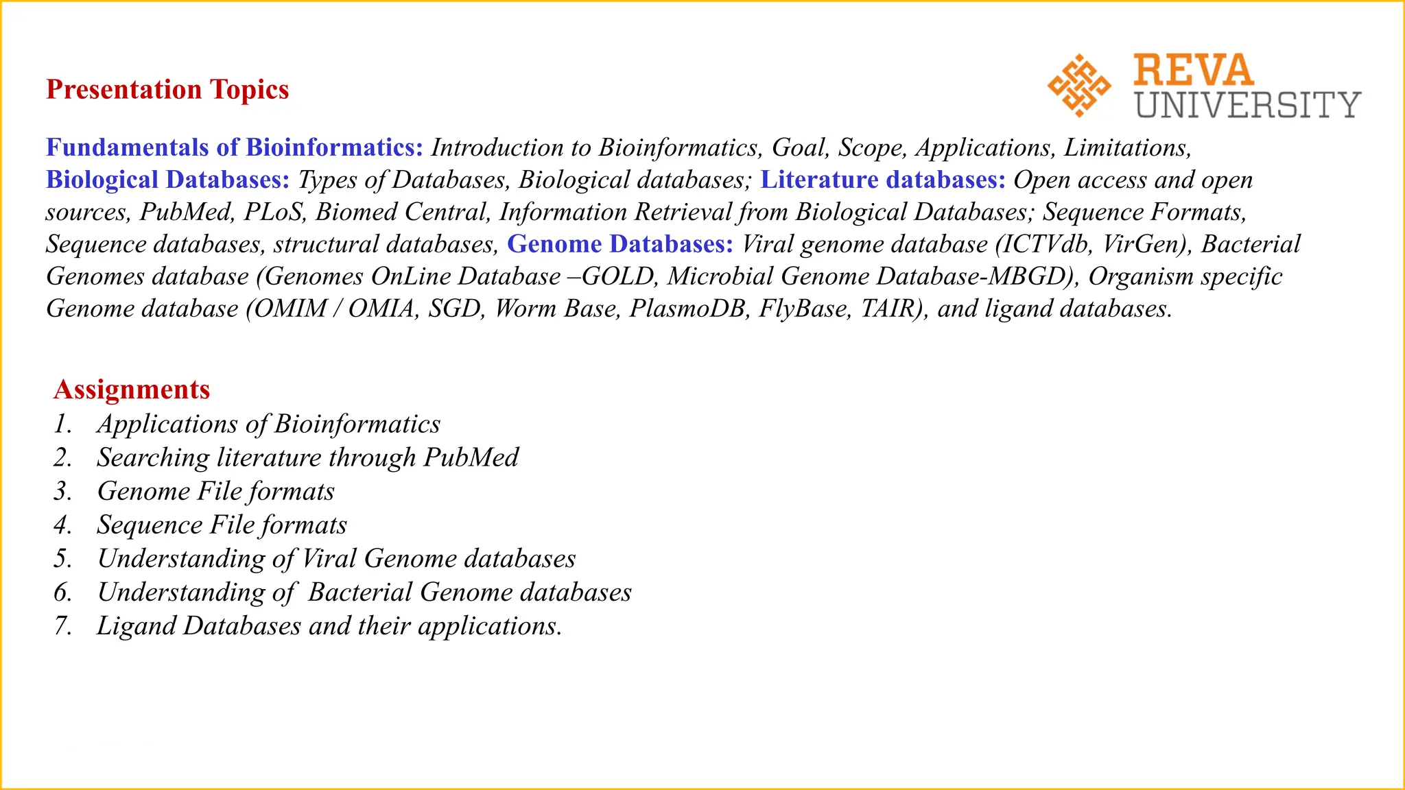 Presentation Topics
Fundamentals of Bioinformatics: Introduction to Bioinformatics, Goal, Scope, Applications, Limitations,
Biological Databases: Types of Databases, Biological databases; Literature databases: Open access and open
sources, PubMed, PLoS, Biomed Central, Information Retrieval from Biological Databases; Sequence Formats,
Sequence databases, structural databases, Genome Databases: Viral genome database (ICTVdb, VirGen), Bacterial
Genomes database (Genomes OnLine Database –GOLD, Microbial Genome Database-MBGD), Organism specific
Genome database (OMIM / OMIA, SGD, Worm Base, PlasmoDB, FlyBase, TAIR), and ligand databases.
Assignments
1. Applications of Bioinformatics
2. Searching literature through PubMed
3. Genome File formats
4. Sequence File formats
5. Understanding of Viral Genome databases
6. Understanding of Bacterial Genome databases
7. Ligand Databases and their applications.
 