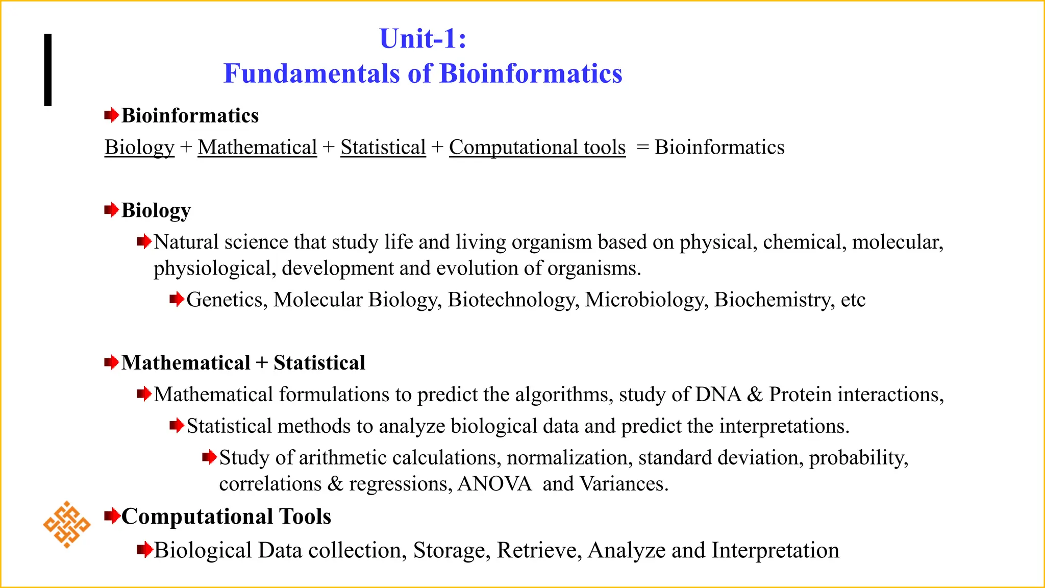 Unit-1:
Fundamentals of Bioinformatics
Bioinformatics
Biology + Mathematical + Statistical + Computational tools = Bioinformatics
Biology
Natural science that study life and living organism based on physical, chemical, molecular,
physiological, development and evolution of organisms.
Genetics, Molecular Biology, Biotechnology, Microbiology, Biochemistry, etc
Mathematical + Statistical
Mathematical formulations to predict the algorithms, study of DNA & Protein interactions,
Statistical methods to analyze biological data and predict the interpretations.
Study of arithmetic calculations, normalization, standard deviation, probability,
correlations & regressions, ANOVA and Variances.
Computational Tools
Biological Data collection, Storage, Retrieve, Analyze and Interpretation
 