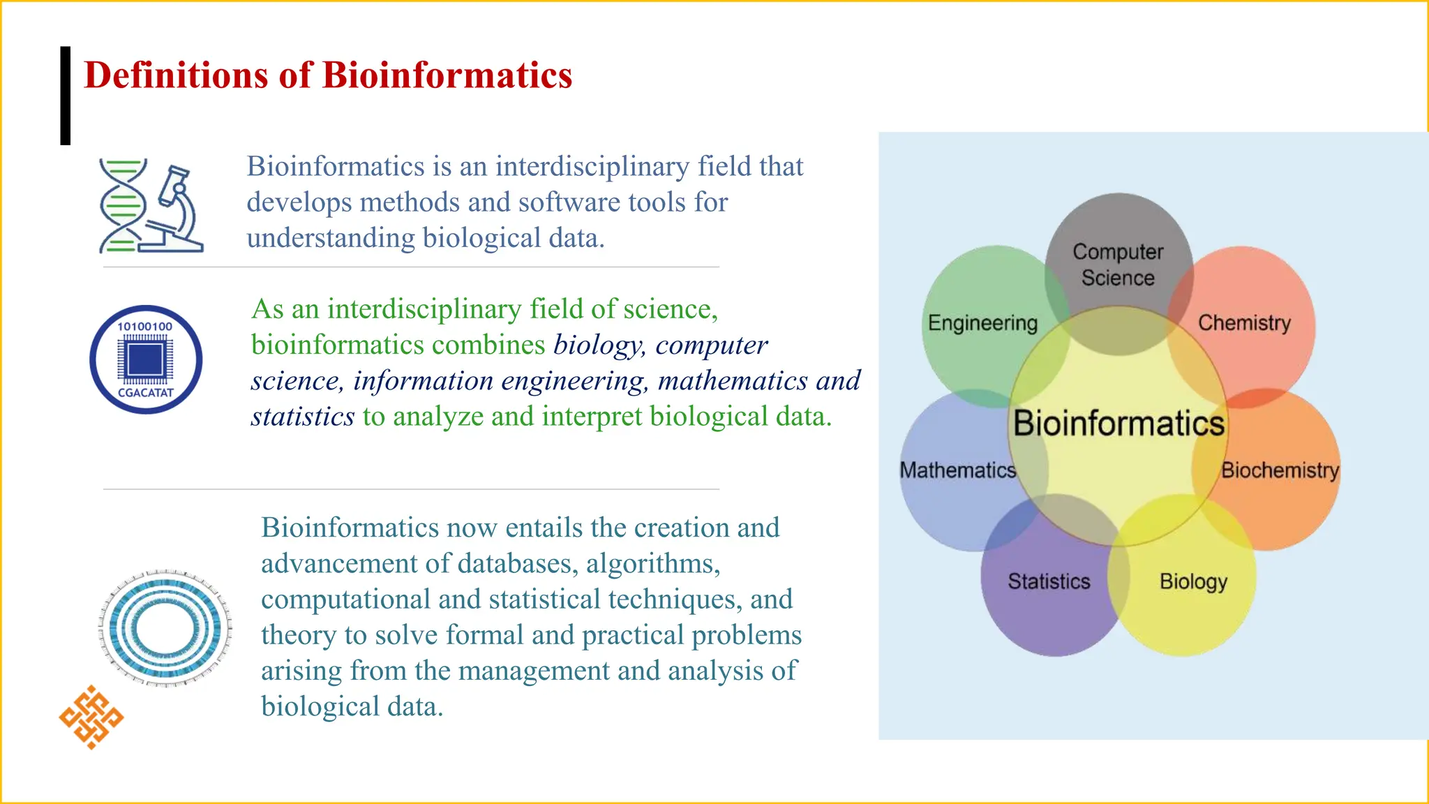 Bioinformatics is an interdisciplinary field that
develops methods and software tools for
understanding biological data.
As an interdisciplinary field of science,
bioinformatics combines biology, computer
science, information engineering, mathematics and
statistics to analyze and interpret biological data.
Bioinformatics now entails the creation and
advancement of databases, algorithms,
computational and statistical techniques, and
theory to solve formal and practical problems
arising from the management and analysis of
biological data.
Definitions of Bioinformatics
 