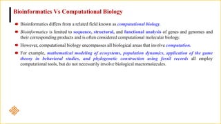 Bioinformatics differs from a related field known as computational biology.
Bioinformatics is limited to sequence, structural, and functional analysis of genes and genomes and
their corresponding products and is often considered computational molecular biology.
However, computational biology encompasses all biological areas that involve computation.
For example, mathematical modeling of ecosystems, population dynamics, application of the game
theory in behavioral studies, and phylogenetic construction using fossil records all employ
computational tools, but do not necessarily involve biological macromolecules.
Bioinformatics Vs Computational Biology
 