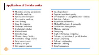 Applications of Bioinformatics
Microbial genome applications
Molecular medicine
Personalized medicine
Preventative medicine
Gene therapy
Drug development
Antibiotic resistance
Evolutionary studies
Waste cleanup
Biotechnology
Climate change Studies
Alternative energy sources
Crop improvement
Forensic analysis
Bio-weapon creation
Insect resistance
Improve nutritional quality
Development of Drought resistant varieties
Veterinary Science
Biomedical Informatics
Medical Ontologies & standards
Clinical data management
Machine Learning
Computing
High performance computing
Software optimization & parallelization
Cloud Computing
Software engineering
Machine Learning
Data Management
 