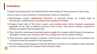 Limitations
Computer based programmes have helped in better understanding of various processes of life science.
However, there are some limitations of bioinformatics which are listed below:
1) Bioinformatics requires sophisticated laboratory of molecular biology for in-depth study of
Biomolecules. Establishment of such laboratories requires lot of funds.
2) Computer based study of life science requires some training about various computer programmes
applicable for the study of different processes of life science. Thus special training is required for
handling of computer based biological data.
3) There should be uninterrupted electricity (power) supply for computer aided biological investigations.
Interruption of power may sometimes lead to loss of huge data from the computer memory.
4) There should be regular checking of computer viruses because viruses may pose several problems such
as deletion of data and corruption of the programmes.
5) The maintenance and up keeping of molecular laboratories involves lot of expenditure which sometimes
becomes a limiting factor for computer based molecular studies.
 