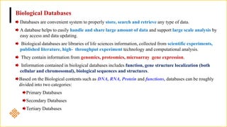 Biological Databases
Databases are convenient system to properly store, search and retrieve any type of data.
A database helps to easily handle and share large amount of data and support large scale analysis by
easy access and data updating.
Biological databases are libraries of life sciences information, collected from scientific experiments,
published literature, high- throughput experiment technology and computational analysis.
They contain information from genomics, proteomics, microarray gene expression.
Information contained in biological databases includes function, gene structure localization (both
cellular and chromosomal), biological sequences and structures.
Based on the Biological contents such as DNA, RNA, Protein and functions, databases can be roughly
divided into two categories:
Primary Databases
Secondary Databases
Tertiary Databases
 