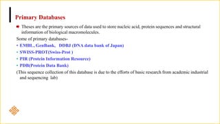 Primary Databases
Theses are the primary sources of data used to store nucleic acid, protein sequences and structural
information of biological macromolecules.
Some of primary databases-
• EMBL, GenBank, DDBJ (DNA data bank of Japan)
• SWISS-PROT(Swiss-Prot )
• PIR (Protein Information Resource)
• PDB(Protein Data Bank)
(This sequence collection of this database is due to the efforts of basic research from academic industrial
and sequencing lab)
 