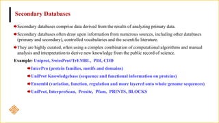 Secondary Databases
Secondary databases comprise data derived from the results of analyzing primary data.
Secondary databases often draw upon information from numerous sources, including other databases
(primary and secondary), controlled vocabularies and the scientific literature.
They are highly curated, often using a complex combination of computational algorithms and manual
analysis and interpretation to derive new knowledge from the public record of science.
Example: Uniprot, SwissProt/TrEMBL, PIR, CDD
InterPro (protein families, motifs and domains)
UniProt Knowledgebase (sequence and functional information on proteins)
Ensembl (variation, function, regulation and more layered onto whole genome sequences)
UniProt, InterproScan, Prosite, Pfam, PRINTS, BLOCKS
 