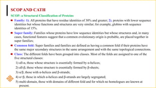 SCOPAND CATH
SCOP: a Structural Classification of Proteins
Family: 1). All proteins that have residue identities of 30% and greater; 2). proteins with lower sequence
identities but whose functions and structures are very similar; for example, globins with sequence
identities of 15%.
Super family: Families whose proteins have low sequence identities but whose structures and, in many
cases, functional features suggest that a common evolutionary origin is probable, are placed together in
super families;
Common fold: Super families and families are defined as having a common fold if their proteins have
the same major secondary structures in the same arrangement and with the same topological connections.
Class: The different folds have been grouped into classes. Most of the folds are assigned to one of the
five structural classes:
1) all-α, those whose structure is essentially formed by α-helices;
2) all-β, those whose structure is essentially formed by β-sheets;
3) α/β, those with α-helices and β-strands;
4) α+β, those in which α-helices and β-strands are largely segregated;
5) multi-domain, those with domains of different fold and for which no homologues are known at
present.
 