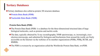Tertiary Databases
Tertiary databases also called as protein 3D structure database.
Protein Data Bank (PDB)
Nucleotide Data Bank (NDB)
Protein Data Bank (PDB)
The Protein Data Bank (PDB) is a database for the three-dimensional structural data of large
biological molecules, such as proteins and nucleic acids.
The data, typically obtained by X-ray crystallography, NMR spectroscopy, or, increasingly, cryo-
electron microscopy, and submitted by biologists and biochemists from around the world, are freely
accessible on the Internet via the websites of its member organizations (PDBe, PDBj, RCSB, and
BMRB).
The PDB is overseen by an organization called the Worldwide Protein Data Bank, wwPDB.
 