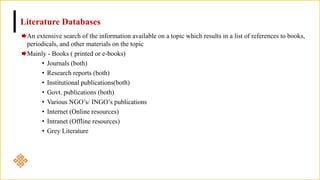 Literature Databases
An extensive search of the information available on a topic which results in a list of references to books,
periodicals, and other materials on the topic
Mainly - Books ( printed or e-books)
• Journals (both)
• Research reports (both)
• Institutional publications(both)
• Govt. publications (both)
• Various NGO’s/ INGO’s publications
• Internet (Online resources)
• Intranet (Offline resources)
• Grey Literature
 