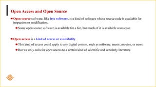 Open Access and Open Source
Open source software, like free software, is a kind of software whose source code is available for
inspection or modification.
Some open source software is available for a fee, but much of it is available at no cost.
Open access is a kind of access or availability.
This kind of access could apply to any digital content, such as software, music, movies, or news.
But we only calls for open access to a certain kind of scientific and scholarly literature.
 