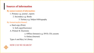 Sources of information
By nature/content of information-
1. Primary e.g. journal , reports
2. Secondary e.g. Books
3. Tertiary e.g. Subject bibliography
By format/media/channel
a. Hard copy (Print)
b. Soft copy(Electronic)
A. Printed B. Electronic
a. Offline (Intranet) e.g. DVD, CD, cassette
b. Online (Internet)
Types A and B(a), In Library.
HOW CAN WE SEARCH?
 