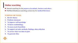 Online searching
Internet searching for the purpose of academic, business and others.
PubMed (Databases) searching exclusively for medical literature.
PURPOSE OR NEEDS
1. Review theory
2. Problem statement
3. To improve self knowledge
4. To Know methodology.
5. To assess need of problem
6. To support on tools, methods, findings, data collection
7. To review what was done in past
8. To generate Idea
 