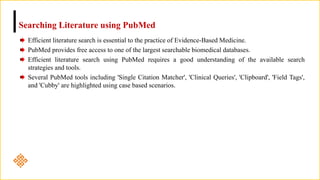 Searching Literature using PubMed
Efficient literature search is essential to the practice of Evidence-Based Medicine.
PubMed provides free access to one of the largest searchable biomedical databases.
Efficient literature search using PubMed requires a good understanding of the available search
strategies and tools.
Several PubMed tools including 'Single Citation Matcher', 'Clinical Queries', 'Clipboard', 'Field Tags',
and 'Cubby' are highlighted using case based scenarios.
 