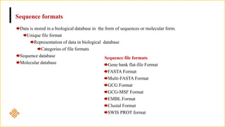 Sequence formats
Data is stored in a biological database in the form of sequences or molecular form.
Unique file format
Representation of data in biological database
Categories of file formats
Sequence database
Molecular database
Sequence file formats
Gene bank flat-file Format
FASTA Format
Multi-FASTA Format
GCG Format
GCG-MSF Format
EMBL Format
Clustal Format
SWIS PROT format
 