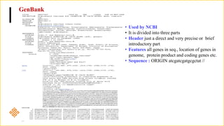 GenBank
• Used by NCBI
• It is divided into three parts
• Header just a direct and very precise or brief
introductory part
• Features all genes in seq., location of genes in
genome, protein product and coding genes etc.
• Sequence : ORIGIN atcgatcgatgcgctat //
 
