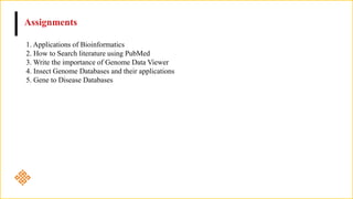 Assignments
1. Applications of Bioinformatics
2. How to Search literature using PubMed
3. Write the importance of Genome Data Viewer
4. Insect Genome Databases and their applications
5. Gene to Disease Databases
 