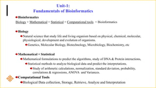 Unit-1:
Fundamentals of Bioinformatics
Bioinformatics
Biology + Mathematical + Statistical + Computational tools = Bioinformatics
Biology
Natural science that study life and living organism based on physical, chemical, molecular,
physiological, development and evolution of organisms.
Genetics, Molecular Biology, Biotechnology, Microbiology, Biochemistry, etc
Mathematical + Statistical
Mathematical formulations to predict the algorithms, study of DNA & Protein interactions,
Statistical methods to analyze biological data and predict the interpretations.
Study of arithmetic calculations, normalization, standard deviation, probability,
correlations & regressions, ANOVA and Variances.
Computational Tools
Biological Data collection, Storage, Retrieve, Analyze and Interpretation
 