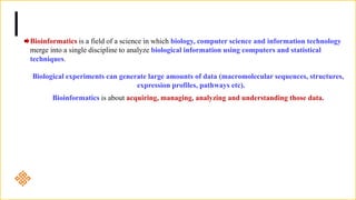 Bioinformatics is a field of a science in which biology, computer science and information technology
merge into a single discipline to analyze biological information using computers and statistical
techniques.
Biological experiments can generate large amounts of data (macromolecular sequences, structures,
expression profiles, pathways etc).
Bioinformatics is about acquiring, managing, analyzing and understanding those data.
 