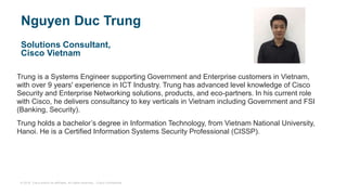 © 2018 Cisco and/or its affiliates. All rights reserved. Cisco Confidential
Nguyen Duc Trung
Solutions Consultant,
Cisco Vietnam
Trung is a Systems Engineer supporting Government and Enterprise customers in Vietnam,
with over 9 years' experience in ICT Industry. Trung has advanced level knowledge of Cisco
Security and Enterprise Networking solutions, products, and eco-partners. In his current role
with Cisco, he delivers consultancy to key verticals in Vietnam including Government and FSI
(Banking, Security).
Trung holds a bachelor’s degree in Information Technology, from Vietnam National University,
Hanoi. He is a Certified Information Systems Security Professional (CISSP).
 