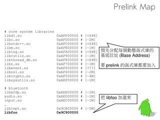 No prelink in ICS
      The speedup that it afforded in the early days of
        Android is now nullified by the speed of hardware,
        as well as by the presence of Zygote
      The space savings that come with prelinking are no
        longer important either.
      Prelinking reduces the effectiveness of Address-
        Space-Layout Randomization.
      Since it is not part of the gcc suite, the prelinker
        needs to be maintained separately.



                                                 官方說法
Git log from
https://github.com/android/platform_build/commit/b375e71d306f2fd356b9b356b636e568c4581fa1
 