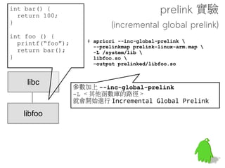 程式啟動流程
               Prelink 就是把這邊要找的東西統統都先作掉
                           一勞永逸

執行檔讀入記憶體

                     libc/libm/
                     libdvm...    在更新符號的時候需要大量的符號查找操
載入相關動態函式庫




 更新符號位址
(Relocation)
                printf, sin, cos, ...



  開始執行 !
 