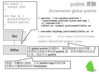 int bar() {
  return 100;
}                                          做個實驗
int foo () {
                    # arm-eabi-objdump libfoo.so -R
  printf(“foo”);
  return bar();     libfoo.so:    file format elf32-
}                   littlearm

                    DYNAMIC RELOCATION RECORDS
                    OFFSET   TYPE                VALUE
                    000010e8 R_ARM_JUMP_SLOT     printf
    libc            000010ec R_ARM_JUMP_SLOT     __cxa_finalize
                    00000424 R_ARM_RELATIVE      *ABS*
                    0000100c R_ARM_RELATIVE      *ABS*


   libfoo
    objdump -R 可檢視 Relocation Record, libfoo.so 共有四個 R
 