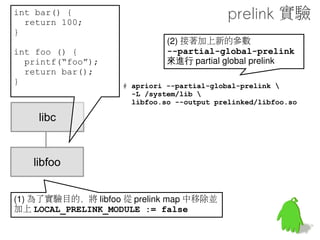 int bar() {
  return 100;
}                                         做個實驗
int foo () {
                   # arm-eabi-objdump libfoo.so -R
  printf(“foo”);
  return bar();    libfoo.so:    file format elf32-
}                  littlearm

                   DYNAMIC RELOCATION RECORDS
                   OFFSET   TYPE                VALUE
                   000010e8 R_ARM_JUMP_SLOT     printf
    libc           000010ec R_ARM_JUMP_SLOT     __cxa_finalize
                   00000424 R_ARM_RELATIVE      *ABS*
                   0000100c R_ARM_RELATIVE      *ABS*


   libfoo           一個 *ABS* 是 bar 的位址
                    另一個是系統用的
 